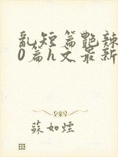 乱短篇艳辣500篇h文最新章节