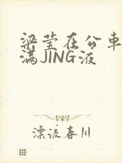 梁莹在公车被灌满JING液