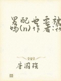 男配也要被爆炒吗(n)作者:筏喻