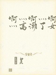 啊灬啊灬啊灬快灬高潮了女