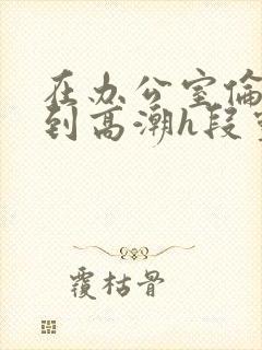 在办公室伦流澡到高潮h段灵兮