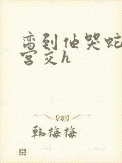 脔到他哭蛇双根宫交h