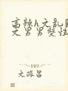 高辣h文乱乳h文男男双性视频