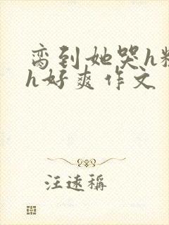 脔到她哭h粗话h好爽作文