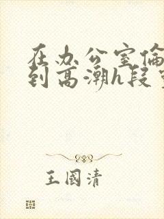 在办公室伦流澡到高潮h段灵兮