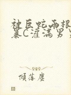 被巨蛇两根强制暴C灌满男男漫画