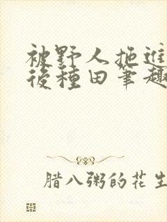 被野人拖进山洞后种田笔趣阁