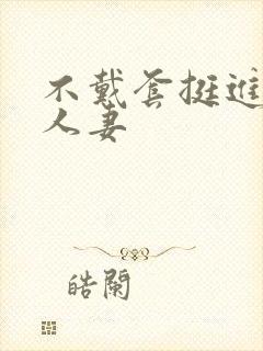 不戴套挺进朋友人妻