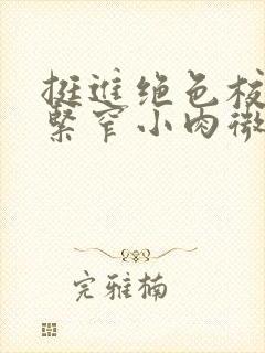 挺进绝色校花的紧窄小肉微博