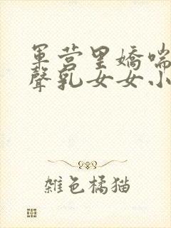 军营里娇喘呻吟声乳女女小说