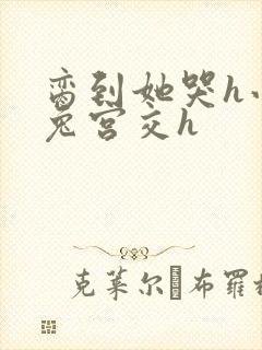 脔到她哭h小白兔宫交h