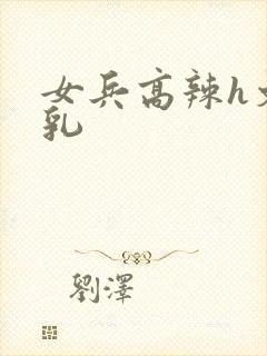 女兵高辣h文乱乳
