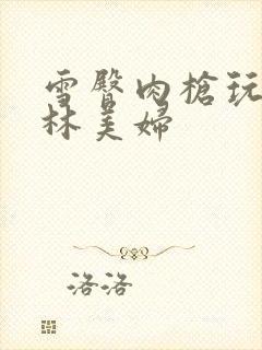 雪臀肉枪玩遍武林美妇