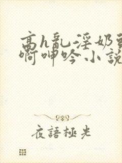 高h乱淫奶头嗯啊呻吟小说h