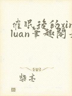 催眠后的xinluan笔趣阁最新章节更新时