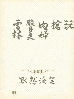 雪臀肉枪玩遍武林美妇