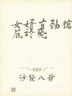 女婿有劲枪枪到底于飞