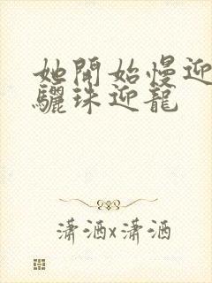 她开始慢迎迎合骊珠迎龙