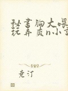 秘书胸大喂奶h玩弄爽n小说