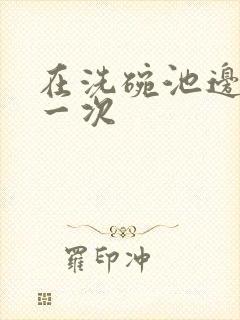 在洗碗池边要了一次