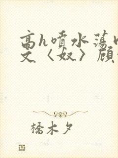 高h喷水荡肉欲文〈奴〉顾依依