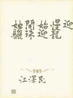 她开始慢迎迎合骊珠迎龙