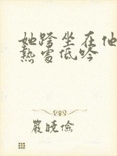 她跨坐在他的炽热处低吟