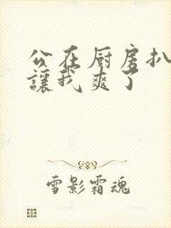 公在厨房扒开腿让我爽了