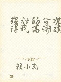 强壮的公次次弄得我高潮建国