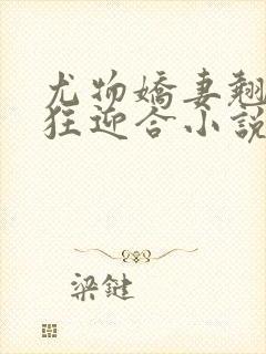 尤物娇妻翘臀疯狂迎合小说