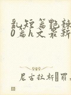 乱短篇艳辣500篇h文最新章节