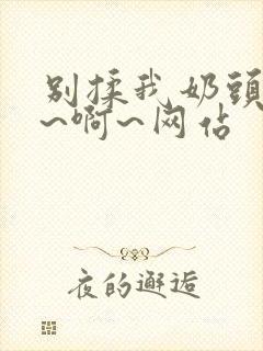 别揉我奶头~嗯~啊~网站