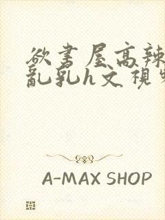 欲书屋高辣h文乱乳h文视频