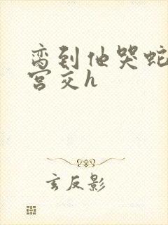 脔到他哭蛇双根宫交h