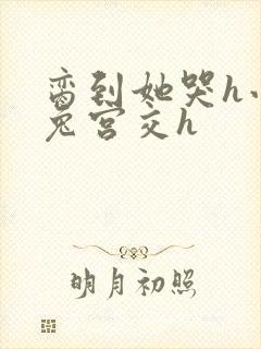 脔到她哭h小白兔宫交h