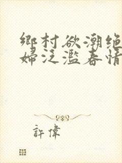 乡村欲潮绝色村妇泛滥春情