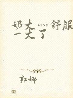 奶大灬舒服灬太一大了