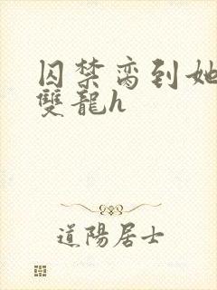 囚禁脔到她哭h双龙h