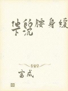 他的腰身缓慢的下沉