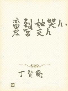 脔到她哭h小白兔宫交h