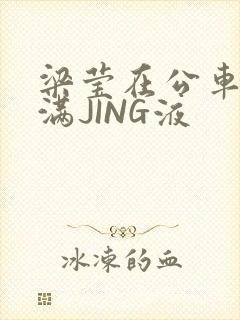 梁莹在公车被灌满JING液