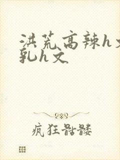 洪荒高辣h文乱乳h文