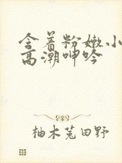 含着粉嫩小奶头高潮呻吟