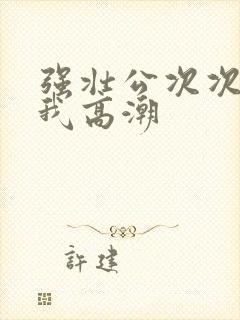 强壮公次次弄得我高潮