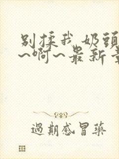 别揉我奶头~嗯~啊~最新章节