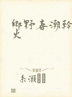 乡野春潮干柴烈火
