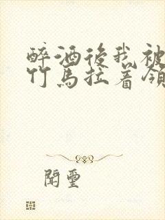 醉酒后我被青梅竹马拉着领证了