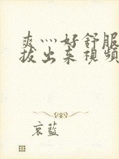 爽灬好舒服灬别拔出来视频人