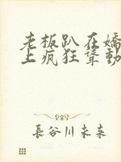 老板趴在娇妻身上疯狂耸动小说