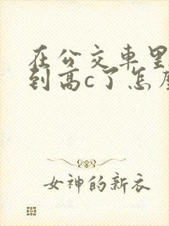 在公交车里c弄到高c了怎么办